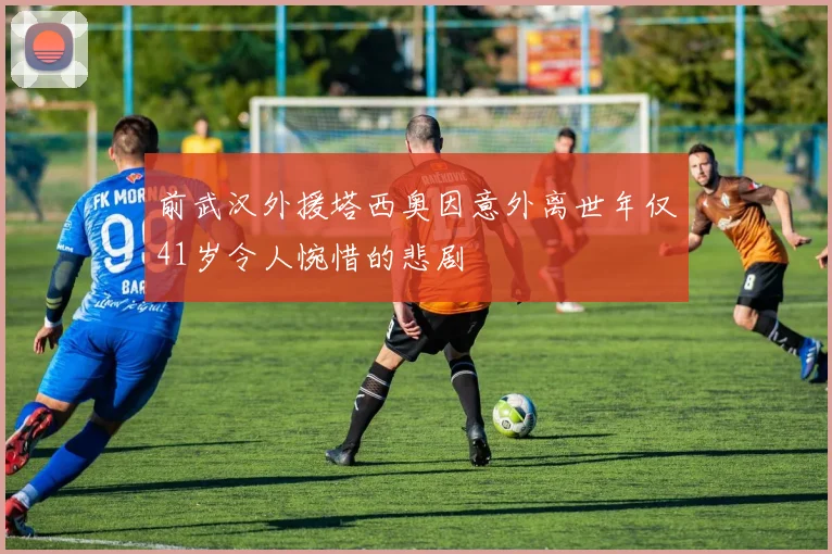 前武汉外援塔西奥因意外离世年仅41岁令人惋惜的悲剧