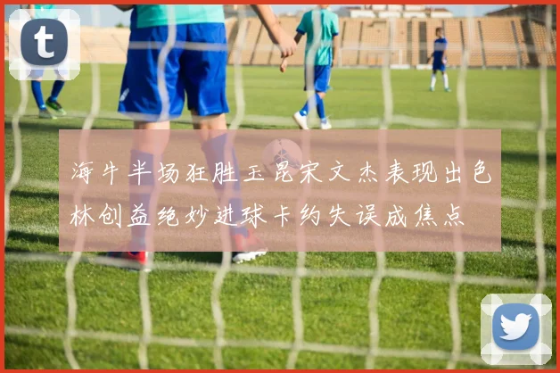 海牛半场狂胜玉昆宋文杰表现出色林创益绝妙进球卡约失误成焦点