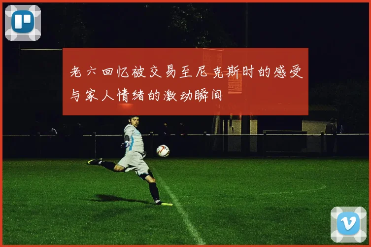 老六回忆被交易至尼克斯时的感受与家人情绪的激动瞬间