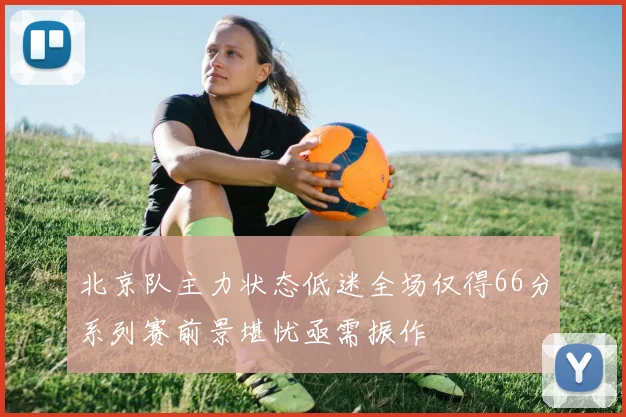 北京队主力状态低迷全场仅得66分系列赛前景堪忧亟需振作