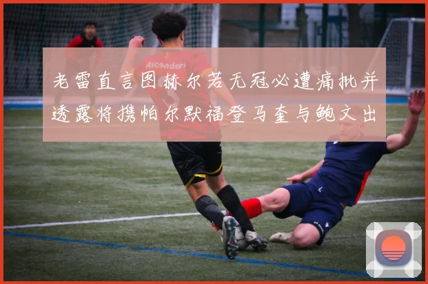 老雷直言图赫尔若无冠必遭痛批并透露将携帕尔默福登马奎与鲍文出战