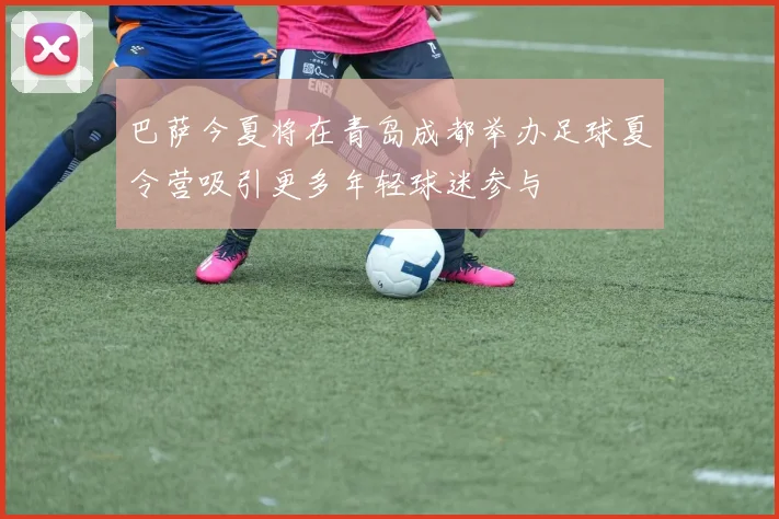 巴萨今夏将在青岛成都举办足球夏令营吸引更多年轻球迷参与
