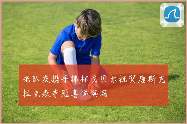 老队友携手捧杯戈贝尔祝贺唐斯克拉克森夺冠喜悦满满