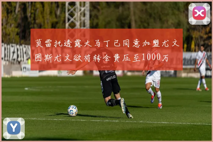 莫雷托透露大马丁已同意加盟尤文图斯尤文欲将转会费压至1000万