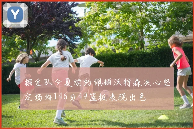 掘金队今夏续约佩顿沃特森决心坚定场均146分49篮板表现出色