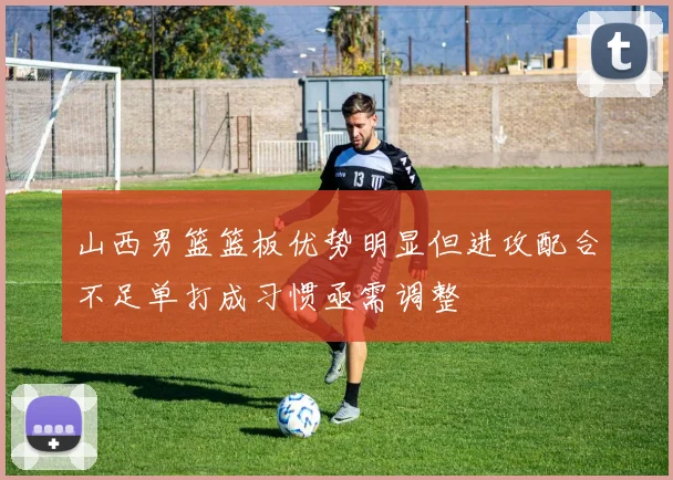 山西男篮篮板优势明显但进攻配合不足单打成习惯亟需调整