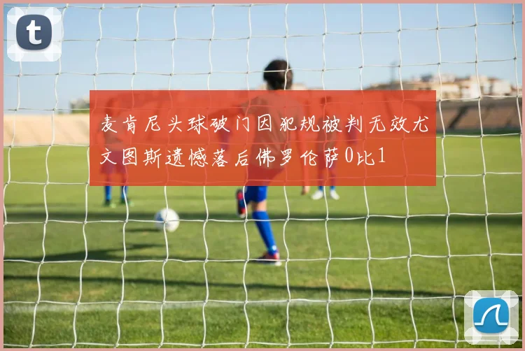 麦肯尼头球破门因犯规被判无效尤文图斯遗憾落后佛罗伦萨0比1