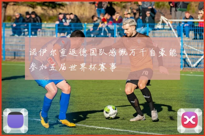 诺伊尔重返德国队感慨万千自豪能参加五届世界杯赛事
