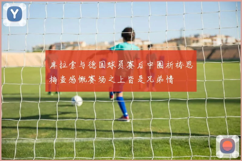 库拉索与德国球员赛后中圈祈祷恩梅查感慨赛场之上皆是兄弟情