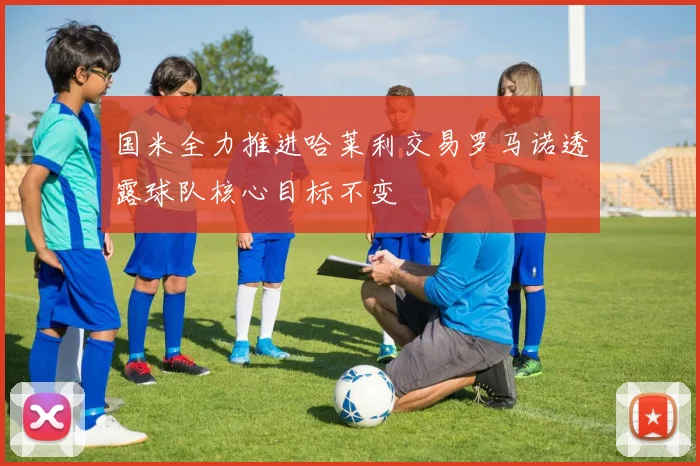 国米全力推进哈莱利交易罗马诺透露球队核心目标不变