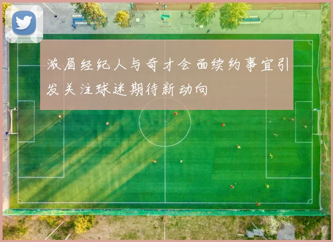 浓眉经纪人与奇才会面续约事宜引发关注球迷期待新动向