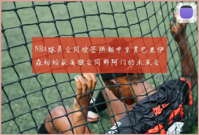 NBA球员合同续签热潮申京贾巴里伊森纷纷获高额合同那阿门的未来合同将如何定价