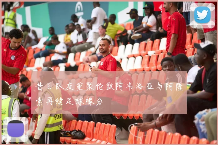 昔日队友重聚伦敦阿韦洛亚与阿隆索再续足球缘分