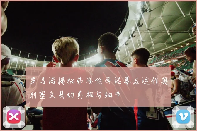 罗马诺揭秘弗洛伦蒂诺幕后运作奥利塞交易的真相与细节