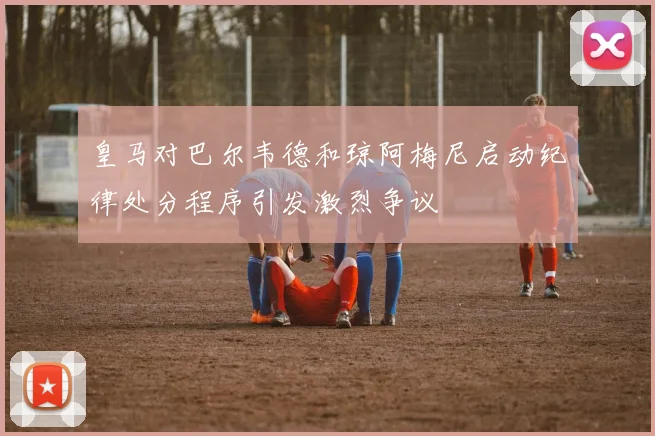 皇马对巴尔韦德和琼阿梅尼启动纪律处分程序引发激烈争议