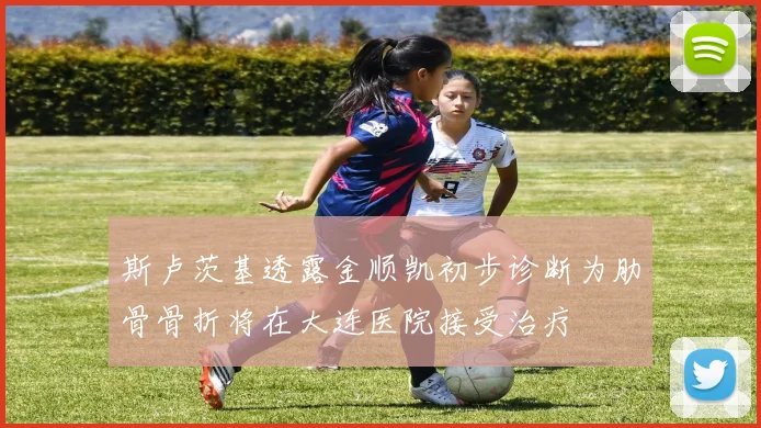 斯卢茨基透露金顺凯初步诊断为肋骨骨折将在大连医院接受治疗