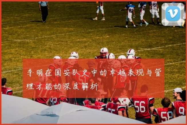 李明在国安队史中的卓越表现与管理才能的深度解析