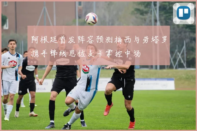 阿根廷首发阵容预测梅西与劳塔罗携手锋线恩佐麦卡掌控中场
