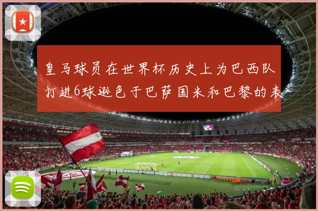 皇马球员在世界杯历史上为巴西队打进6球逊色于巴萨国米和巴黎的表现