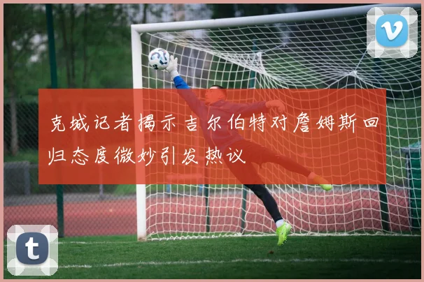 克城记者揭示吉尔伯特对詹姆斯回归态度微妙引发热议