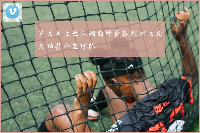 罗马关注西汉姆前锋萨默维尔马伦或助其加盟球队