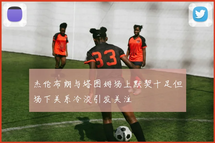 杰伦布朗与塔图姆场上默契十足但场下关系冷淡引发关注