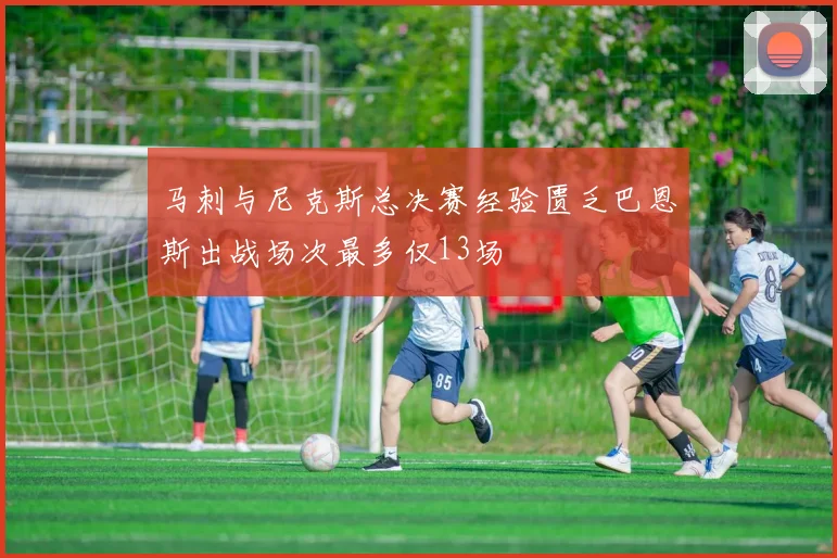 马刺与尼克斯总决赛经验匮乏巴恩斯出战场次最多仅13场