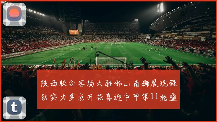 陕西联合客场大胜佛山南狮展现强劲实力多点开花喜迎中甲第11轮盛宴